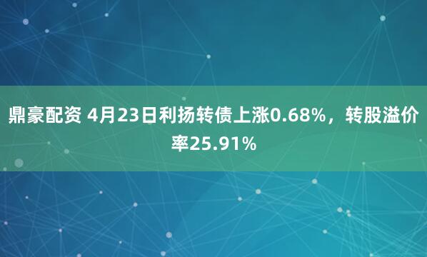 鼎豪配资 4月23日利扬转债上涨0.68%，转股溢价率25.91%