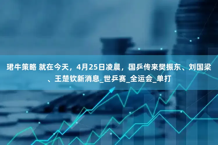 珺牛策略 就在今天，4月25日凌晨，国乒传来樊振东、刘国梁、王楚钦新消息_世乒赛_全运会_单打