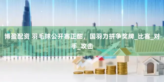 博盈配资 羽毛球公开赛正酣，国羽力拼争奖牌_比赛_对手_攻击