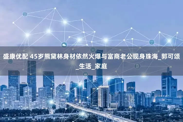 盛康优配 45岁熊黛林身材依然火爆与富商老公现身珠海_郭可颂_生活_家庭