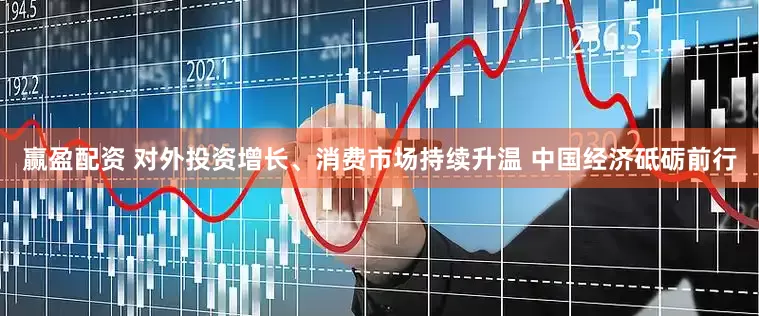 赢盈配资 对外投资增长、消费市场持续升温 中国经济砥砺前行
