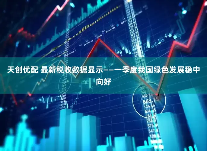 天创优配 最新税收数据显示——一季度我国绿色发展稳中向好