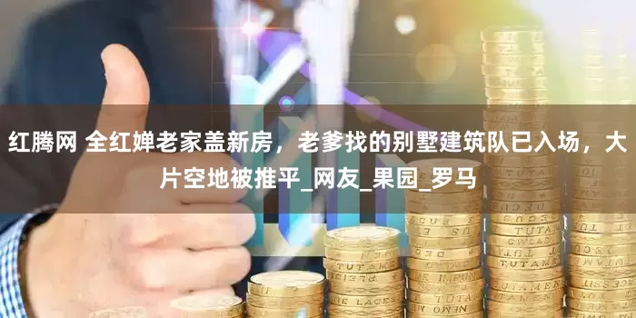红腾网 全红婵老家盖新房，老爹找的别墅建筑队已入场，大片空地被推平_网友_果园_罗马
