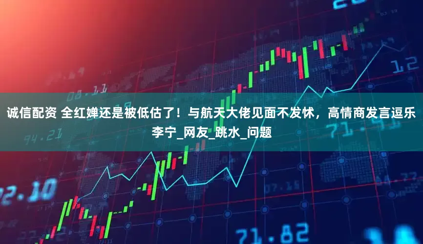 诚信配资 全红婵还是被低估了！与航天大佬见面不发怵，高情商发言逗乐李宁_网友_跳水_问题