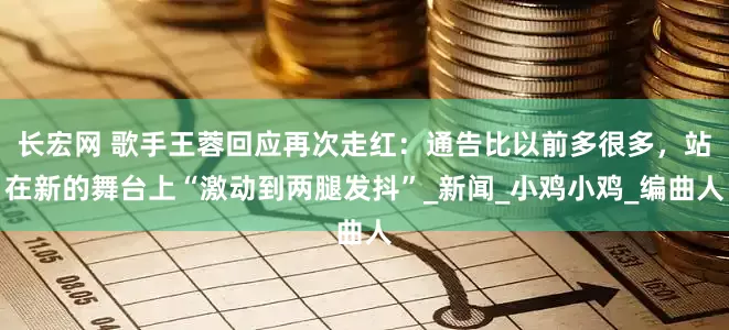 长宏网 歌手王蓉回应再次走红：通告比以前多很多，站在新的舞台上“激动到两腿发抖”_新闻_小鸡小鸡_编曲人