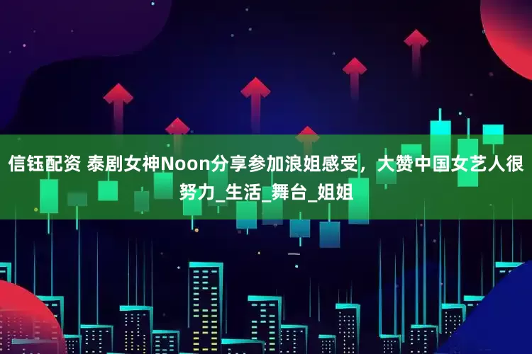 信钰配资 泰剧女神Noon分享参加浪姐感受，大赞中国女艺人很努力_生活_舞台_姐姐