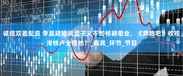 诚信双盈配资 李晨疑暗讽孟子义不如杨颖敬业，《奔跑吧》收视滑铁卢全怪她？_嘉宾_环节_节目