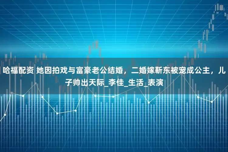 哈福配资 她因拍戏与富豪老公结婚，二婚嫁靳东被宠成公主，儿子帅出天际_李佳_生活_表演