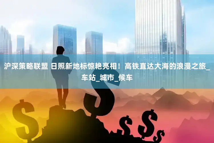 沪深策略联盟 日照新地标惊艳亮相！高铁直达大海的浪漫之旅_车站_城市_候车