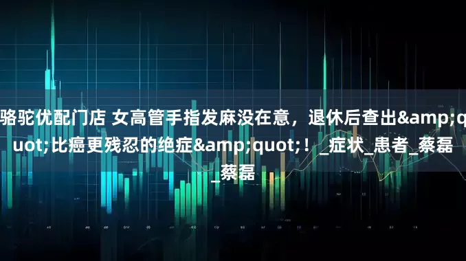骆驼优配门店 女高管手指发麻没在意，退休后查出&quot;比癌更残忍的绝症&quot;！_症状_患者_蔡磊