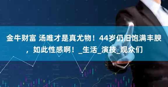 金牛财富 汤唯才是真尤物！44岁仍旧饱满丰腴，如此性感啊！_生活_演技_观众们