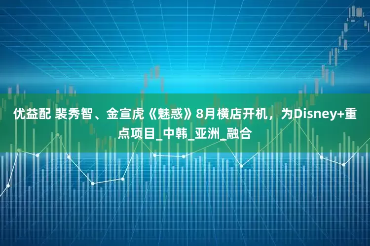 优益配 裴秀智、金宣虎《魅惑》8月横店开机，为Disney+重点项目_中韩_亚洲_融合