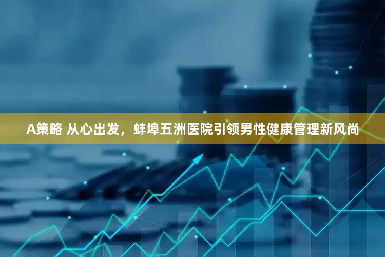 A策略 从心出发，蚌埠五洲医院引领男性健康管理新风尚