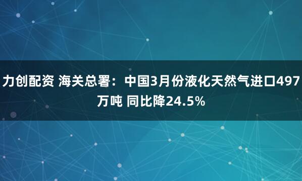 力创配资 海关总署：中国3月份液化天然气进口497万吨 同比降24.5%