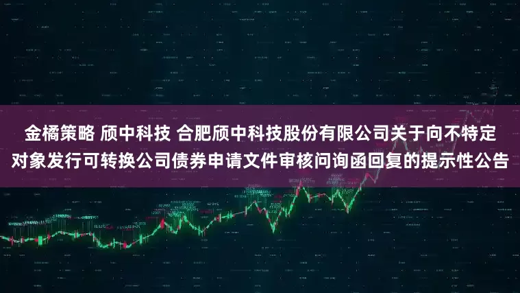 金橘策略 颀中科技 合肥颀中科技股份有限公司关于向不特定对象发行可转换公司债券申请文件审核问询函回复的提示性公告