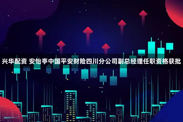 兴华配资 安怡亭中国平安财险四川分公司副总经理任职资格获批