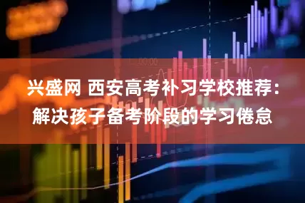 兴盛网 西安高考补习学校推荐：解决孩子备考阶段的学习倦怠