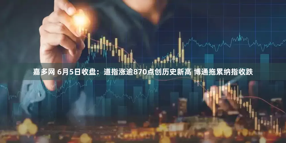 嘉多网 6月5日收盘：道指涨逾870点创历史新高 博通拖累纳指收跌