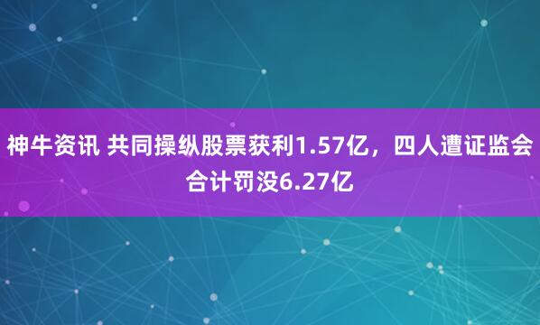 神牛资讯 共同操纵股票获利1.57亿，四人遭证监会合计罚没6.27亿